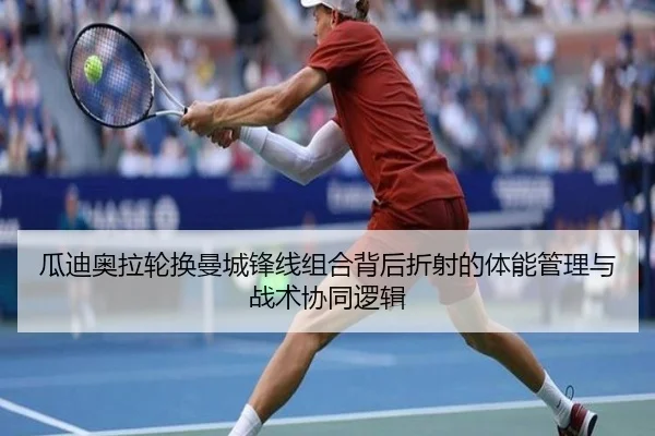 瓜迪奥拉轮换曼城锋线组合背后折射的体能管理与战术协同逻辑