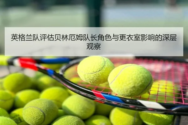 英格兰队评估贝林厄姆队长角色与更衣室影响的深层观察