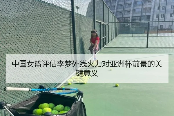 中国女篮评估李梦外线火力对亚洲杯前景的关键意义