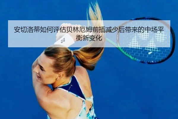 安切洛蒂如何评估贝林厄姆前插减少后带来的中场平衡新变化