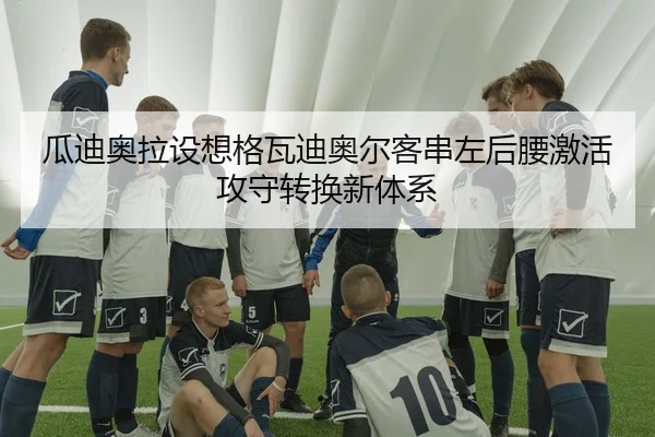 瓜迪奥拉设想格瓦迪奥尔客串左后腰激活攻守转换新体系