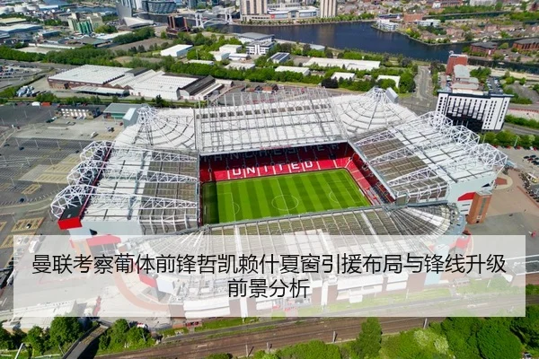曼联考察葡体前锋哲凯赖什夏窗引援布局与锋线升级前景分析