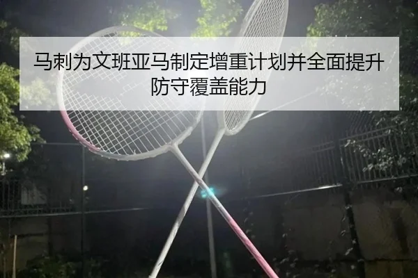 马刺为文班亚马制定增重计划并全面提升防守覆盖能力