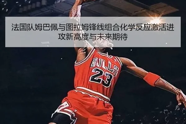 法国队姆巴佩与图拉姆锋线组合化学反应激活进攻新高度与未来期待