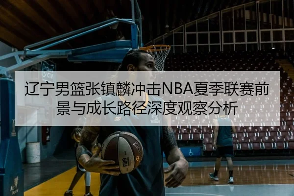 辽宁男篮张镇麟冲击NBA夏季联赛前景与成长路径深度观察分析