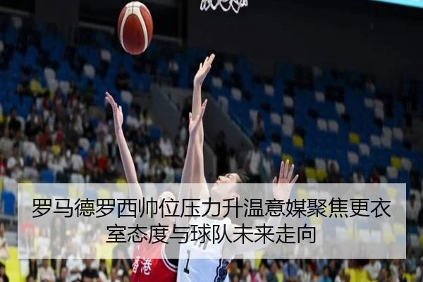 罗马德罗西帅位压力升温意媒聚焦更衣室态度与球队未来走向