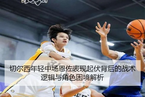 切尔西年轻中场恩佐表现起伏背后的战术逻辑与角色困境解析