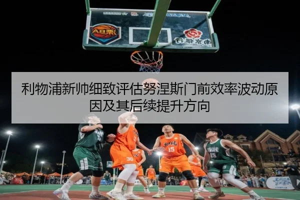利物浦新帅细致评估努涅斯门前效率波动原因及其后续提升方向