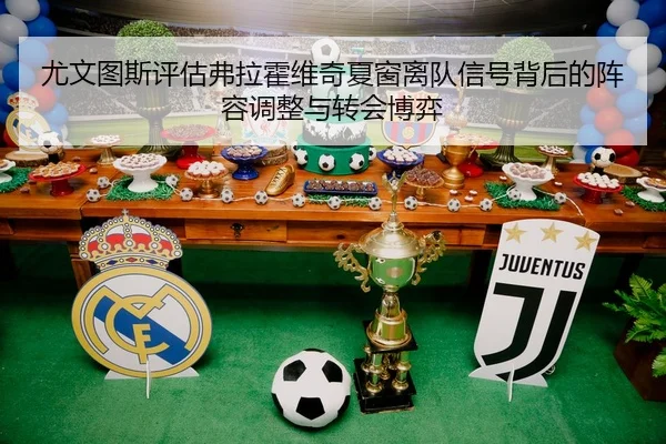尤文图斯评估弗拉霍维奇夏窗离队信号背后的阵容调整与转会博弈