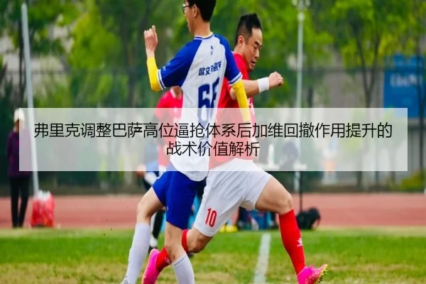 弗里克调整巴萨高位逼抢体系后加维回撤作用提升的战术价值解析