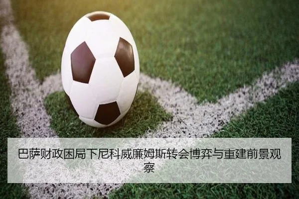 巴萨财政困局下尼科威廉姆斯转会博弈与重建前景观察