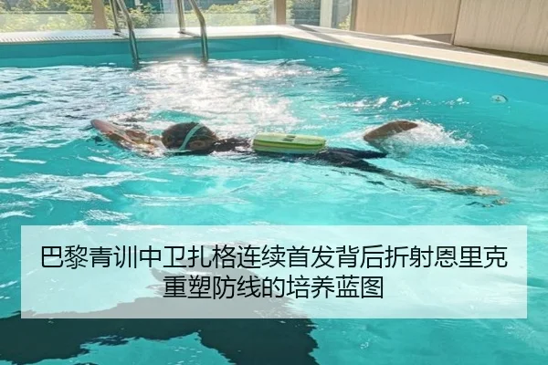 巴黎青训中卫扎格连续首发背后折射恩里克重塑防线的培养蓝图