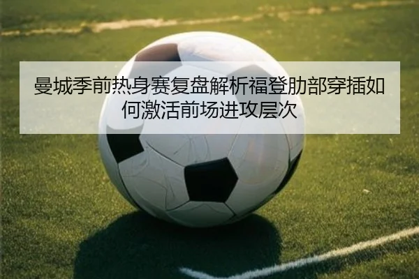 曼城季前热身赛复盘解析福登肋部穿插如何激活前场进攻层次