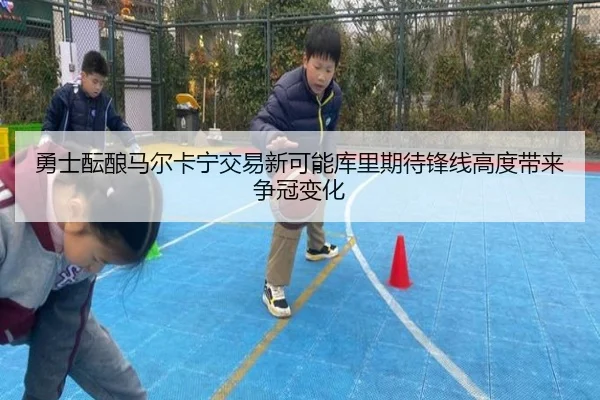 勇士酝酿马尔卡宁交易新可能库里期待锋线高度带来争冠变化